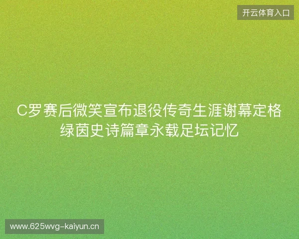 C罗赛后微笑宣布退役传奇生涯谢幕定格绿茵史诗篇章永载足坛记忆